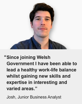"Since joining Welsh Government I have been able to lead a healthy work-life balance whilst gaining new skills and expertise in interesting and varied areas" - Josh, Junior Business Analyst